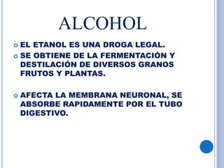 ALCOHOL
 EL ETANOL ES UNA DROGA LEGAL.
 SE OBTIENE DE LA FERMENTACIÓN Y
DESTILACIÓN DE DIVERSOS GRANOS
FRUTOS Y PLANTAS.
 AFECTA LA MEMBRANA NEURONAL, SE
ABSORBE RAPIDAMENTE POR EL TUBO
DIGESTIVO.
 