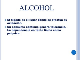 ALCOHOL
 El higado es el lugar donde se efectua su
oxidación.
 Su consumo continuo genera tolerancia.
La dependencia es tanto fisica como
psiquica.
 