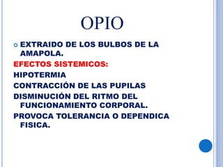 OPIO
 EXTRAIDO DE LOS BULBOS DE LA
AMAPOLA.
EFECTOS SISTEMICOS:
HIPOTERMIA
CONTRACCIÓN DE LAS PUPILAS
DISMINUCIÓN DEL RITMO DEL
FUNCIONAMIENTO CORPORAL.
PROVOCA TOLERANCIA O DEPENDICA
FISICA.
 