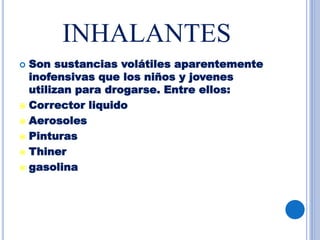 INHALANTES
 Son sustancias volátiles aparentemente
inofensivas que los niños y jovenes
utilizan para drogarse. Entre ellos:
 Corrector liquido
 Aerosoles
 Pinturas
 Thiner
 gasolina
 
