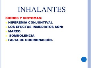 INHALANTES
SIGNOS Y SINTOMAS:
 HIPEREMIA CONJUNTIVAL
 LOS EFECTOS INMEDIATOS SON:
 MAREO
 SOMNOLENCIA
 FALTA DE COORDINACIÓN.
 