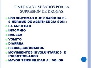 SINTOMAS CAUSADOS POR LA
SUPRESION DE DROGAS
 LOS SINTOMAS QUE OCACIONA EL
SINDROME DE ABSTINENCIA SON :
 LA ANSIEDAD
 INSOMNIO
 NAUSEA
 VOMITO
 DIARREA
 FIEBRE,SUDORACION
 MOVIMIENTOS INVOLUNTARIOS E
INCONTROLADOS
 MAYOR SENSIBILIDAD AL DOLOR
 