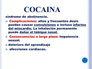 COCAINA
sindrome de abstinencia.
 Complicaciones: altas y frecuentes dosis
pueden causar convulsiones o incluso infartos
del miocardio. La inhalación permanente
puede dañar el tabique nasal.
 Consecuencias a largo plazo: Impotencia
sexual.
 deterioro del aprendizaje
 afecciones cardiacas.
 