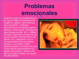 
Problemas
emocionales
 Cuando surgen los problemas en
la vida de algunos adolescentes
(regaños, golpes, desconfianza,
incomprensión, conflictos
económicos en la familia, padres
adictos o divorciados, dificultad de
aprendizaje escolar, etc.), reflejan
una gran depresión emocional, en
la que pueden sentirse llenos de
rencor, ira y vergüenza, por el
comportamiento de los padres,
amigos o conocidos. Estos
jóvenes buscan la manera de que
no les afecte gravemente en su
estado emocional y utilizan una
forma de salir de ellos con ayuda
de una adición.
 