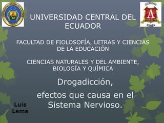 UNIVERSIDAD CENTRAL DEL
ECUADOR
FACULTAD DE FIOLOSOFÍA, LETRAS Y CIENCIAS
DE LA EDUCACIÓN
CIENCIAS NATURALES Y DEL AMBIENTE,
BIOLOGÍA Y QUÍMICA
Drogadicción,
efectos que causa en el
Sistema Nervioso.
 