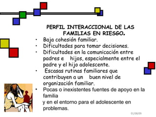 PERFIL INTERACCIONAL DE LAS FAMILIAS EN RIESGO . Baja cohesión familiar. Dificultades para tomar decisiones. Dificultades en la comunicación entre padres e  hijos, especialmente entre el padre y el hijo adolescente. Escasas rutinas familiares que contribuyen a un  buen nivel de organización familiar. Pocas o inexistentes fuentes de apoyo en la familia  y en el entorno para el adolescente en problemas . 