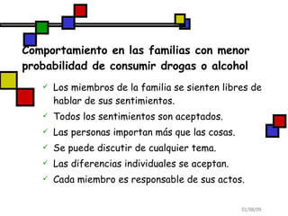 Comportamiento en las familias con menor probabilidad de consumir drogas o alcohol Los miembros de la familia se sienten libres de hablar de sus sentimientos. Todos los sentimientos son aceptados. Las personas importan más que las cosas. Se puede discutir de cualquier tema. Las diferencias individuales se aceptan. Cada miembro es responsable de sus actos. 