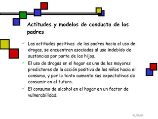 Actitudes y modelos de conducta de los padres Las actitudes positivas  de los padres hacia el uso de drogas, se encuentran asociados al uso indebido de sustancias por parte de los hijos. El uso de drogas en el hogar es uno de los mayores predictores de la acción positiva de los niños hacia el consumo, y por lo tanto aumenta sus expectativas de consumir en el futuro. El consumo de alcohol en el hogar en un factor de vulnerabilidad. 