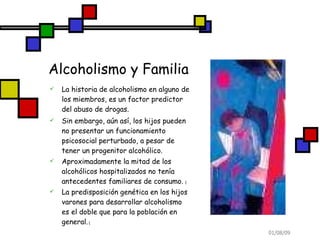 Alcoholismo y Familia La historia de alcoholismo en alguno de los miembros, es un factor predictor del abuso de drogas. Sin embargo, aún así, los hijos pueden no presentar un funcionamiento psicosocial perturbado, a pesar de tener un progenitor alcohólico.  Aproximadamente la mitad de los alcohólicos hospitalizados no tenía antecedentes familiares de consumo.  ( La predisposición genética en los hijos varones para desarrollar alcoholismo es el doble que para la población en general.  ( 