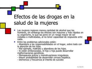 Efectos de las drogas en la salud de la mujeres Las mujeres ingieren menos cantidad de alcohol que los hombres, sin embargo los efectos son mayores y más rápidos en su organismo, lo que las pone en un riesgo mayor de ser violadas o maltratadas, al no tener capacidad de respuesta ante nada.  Entre los problemas adicionales están: - Abandono a las responsabilidades en el hogar, sobre todo con la atención de los hijos. - Mal ejemplo, maltrato y abandono de los hijos. - Si están embarazadas, el hijo o hija puede desarrollar malformaciones genéticas. - Menopausia precoz y menstruaciones irregulares. - Mayor probabilidad de desarrollar cirrosis hepática. - Demencia y frecuencia al intento de suicidio 