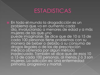    En todo el mundo la drogadicción es un
    problema que va en aumento cada
    día, involucrando a menores de edad y a más
    mujeres de las que uno
    puede imaginarse. Se dice que de 10 a 15 de
    cada 100 personas tiene problemas con su
    manera de beber o debido a su consumo de
    drogas ilegales o de las de prescripción
    médica obtenida por algún método
    inadecuado. También se dice que de esos 10
    a 15 de cada 100 personas, al menos 2 ó 3 son
    mujeres. La adicción es: Una enfermedad
    primaria, progresiva y mortal.
 