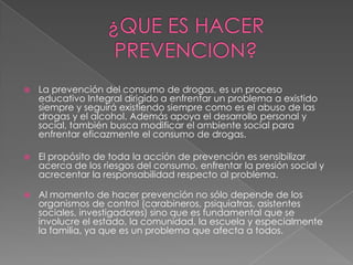    La prevención del consumo de drogas, es un proceso
    educativo Integral dirigido a enfrentar un problema a existido
    siempre y seguirá existiendo siempre como es el abuso de las
    drogas y el alcohol. Además apoya el desarrollo personal y
    social, también busca modificar el ambiente social para
    enfrentar eficazmente el consumo de drogas.

   El propósito de toda la acción de prevención es sensibilizar
    acerca de los riesgos del consumo, enfrentar la presión social y
    acrecentar la responsabilidad respecto al problema.

   Al momento de hacer prevención no sólo depende de los
    organismos de control (carabineros, psiquiatras, asistentes
    sociales, investigadores) sino que es fundamental que se
    involucre el estado, la comunidad, la escuela y especialmente
    la familia, ya que es un problema que afecta a todos.
 