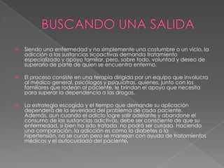   Siendo una enfermedad y no simplemente una costumbre o un vicio, la
    adicción a las sustancias sicoactivas demanda tratamiento
    especializado y apoyo familiar, pero, sobre todo, voluntad y deseo de
    superarlo de parte de quien se encuentra enfermo.

   El proceso consiste en una terapia dirigida por un equipo que involucra
    al médico general, psicólogos y psiquiatras, quienes, junto con los
    familiares que rodean al paciente, le brindan el apoyo que necesita
    para superar la dependencia a las drogas.

   La estrategia escogida y el tiempo que demande su aplicación
    dependerá de la severidad del problema de cada paciente.
    Además, aun cuando el adicto logre salir adelante y abandone el
    consumo de las sustancias adictivas, debe ser consciente de que su
    enfermedad, si bien ha sido tratada, no podrá ser curada. Haciendo
    una comparación, la adicción es como la diabetes o la
    hipertensión, no se curan pero se manejan con ayuda de tratamientos
    médicos y el autocuidado del paciente.
 