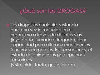    Las drogas es cualquier sustancia
    que, una vez introducida en el
    organismo a través de distintas vías
    (inyectada, fumada o tragada), tiene
    capacidad para alterar o modificar las
    funciones corporales, las sensaciones, el
    estado de ánimo o las percepciones
    sensoriales
    (vista, oído, tacto, gusto, olfato).
 
