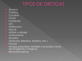  Alcohol
 Cafeína
 Cocaína
 Crack
 Inhalantes
 LSD
 Marihuana
 Hachís
 MDMA o éxtasis
 Anfetaminas
 Nicotina
 Opiáceos (Heroína, Morfina, etc.)
 Peyote
 Hongos psilocibes, también conocidos como
  alucinógenos o mágicos
 Benzodiacepinas
 