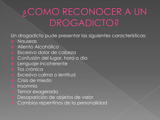 Un drogadicto pude presentar las siguientes características:
 Nauseas
 Aliento Alcohólico
 Excesivo dolor de cabeza
 Confusión del lugar, hora o dia
 Lenguaje incoherente
 Tos crónica
 Excesiva calma o lentitud
 Crisis de miedo
 Insomnio
 Temor exagerado
 Desaparición de objetos de valor
 Cambios repentinos de la personalidad
 