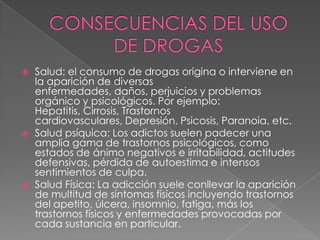    Salud: el consumo de drogas origina o interviene en
    la aparición de diversas
    enfermedades, daños, perjuicios y problemas
    orgánico y psicológicos. Por ejemplo:
    Hepatitis, Cirrosis, Trastornos
    cardiovasculares, Depresión, Psicosis, Paranoia, etc.
   Salud psíquica: Los adictos suelen padecer una
    amplia gama de trastornos psicológicos, como
    estados de ánimo negativos e irritabilidad, actitudes
    defensivas, pérdida de autoestima e intensos
    sentimientos de culpa.
   Salud Física: La adicción suele conllevar la aparición
    de multitud de síntomas físicos incluyendo trastornos
    del apetito, úlcera, insomnio, fatiga, más los
    trastornos físicos y enfermedades provocadas por
    cada sustancia en particular.
 