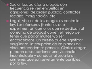  Social: Los adictos a drogas, con
  frecuencia se ven envueltos en
  agresiones, desorden público, conflictos
  raciales, marginación, etc.
 Legal: Abusar de las drogas es contra la
  ley. Los ofensores (tanto los que
  experimentan como los que se dedican al
  consumo de drogas) corren el riesgo de
  tener que pagar multas y/o ser
  encarcelados. Un arresto puede significar
  vergüenza, interrupción de los planes de
  vida, antecedentes penales. Ciertas drogas
  pueden desencadenar una violencia
  incontrolable y conducir al usuario a
  crímenes que son severamente punibles
  por la ley.
 