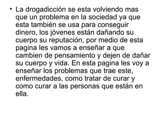 La drogadicción se esta volviendo mas que un problema en la sociedad ya que esta también se usa para conseguir dinero, los jóvenes están dañando su cuerpo su reputación, por medio de esta pagina les vamos a enseñar a que cambien de pensamiento y dejen de dañar su cuerpo y vida. En esta pagina les voy a enseñar los problemas que trae este, enfermedades, como tratar de curar y como curar a las personas que están en ella. 