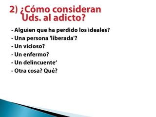 - Alguien que ha perdido los ideales?- Una persona 'liberada'?- Un vicioso?- Un enfermo?- Un delincuente‘- Otra cosa? Qué?2) ¿Cómo consideran Uds. al adicto?