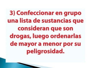 3) Confeccionar en grupo una lista de sustancias que consideran que son drogas, luego ordenarlas de mayor a menor por su peligrosidad.
