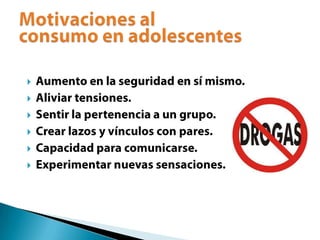 Aumento en la seguridad en sí mismo.Aliviar tensiones.Sentir la pertenencia a un grupo.Crear lazos y vínculos con pares.Capacidad para comunicarse.Experimentar nuevas sensaciones.Motivaciones al consumo en adolescentes