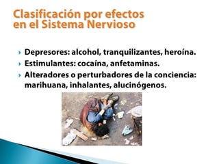 Depresores: alcohol, tranquilizantes, heroína.Estimulantes: cocaína, anfetaminas.Alteradores o perturbadores de la conciencia: marihuana, inhalantes, alucinógenos.Clasificación por efectosen el Sistema Nervioso