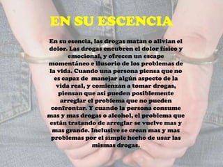 EN SU ESCENCIA
En su esencia, las drogas matan o alivian el
dolor. Las drogas encubren el dolor físico y
emocional, y ofrecen un escape
momentáneo e ilusorio de los problemas de
la vida. Cuando una persona piensa que no
es capaz de manejar algún aspecto de la
vida real, y comienzan a tomar drogas,
piensan que así pueden posiblemente
arreglar el problema que no pueden
confrontar. Y cuando la persona consume
mas y mas drogas o alcohol, el problema que
están tratando de arreglar se vuelve mas y
mas grande. Inclusive se crean mas y mas
problemas por el simple hecho de usar las
mismas drogas.
 