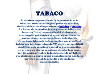 TABACO
El máximo responsable de la dependencia es la
nicotina, sustancia con gran poder de adicción,
similar al de otras drogas como la heroína o cocaína.
La forma de dependencia que genera el hábito de
fumar es física, responsable del síndrome de
abstinencia; psicológica ya que el cigarrillo se ha
convertido en una compañía en todo tipo de
situaciones (después de las comidas, con el café, al
hablar por teléfono, mirando TV, etc.) y parece difícil
modificar esta relación; y social ya que se practica
en grupos, en ciertas reuniones de ocio, tras cenas
con los amigos, y sobre todo sigue siendo un hábito
que distingue a cierto grupo de adolescentes dándoles
un valor social de rebeldía y de madurez
malentendidos.
 