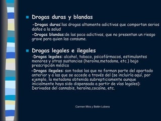  Drogas duras y blandas
-Drogas duras:las drogas altamente adictivas que comportan serios
daños a la salud
-Drogas blandas:de las poco adictivas, que no presentan un riesgo
grave para quien las consume.
 Drogas legales e ilegales
-Drogas legales: alcohol, tabaco, psicofármacos, estimulantes
menores y otras sustancias (heroína,metadona, etc.) bajo
prescripción médica
-Drogas ilegales: son todas las que no forman parte del apartado
anterior y a las que se accede a través del (se incluiría aquí, por
ejemplo, la metadona obtenida subrepticiamente aunque
inicialmente haya sido dispensada a partir de vías legales):
Derivados del cannabis, heroína,cocaína, etc.
Carmen Mira y Belén Lobera
 