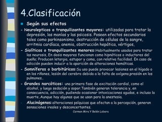 4.Clasificación
 Según sus efectos
- Neurolepticos o tranquilizantes mayores: utilizadas para tratar la
depresión, las manías y las psicosis. Poseen efectos secundarios
tales como parkinsonismo, destrucción de células de la sangre,
arritmia cardíaca, anemia, obstrucción hepática, vértigos,
- Siolíticos o tranquilizantes menores:Habitualmente usados para tratar
las neurosis, En dosis mayores funcionan como hipnóticos o inductores del
sueño; Producen letargia, estupor y coma, con relativa facilidad. En caso de
adicción pueden inducir a la aparición de alteraciones hemáticas.
- Somníferos o barbitúricos:Su uso puede provocar lesiones en el hígado o
en los riñones, lesión del cerebro debida a la falta de oxígeno,presión en los
pulmones..
- Grandes narcóticos: una primera fase de excitación cordial, como el
alcohol, y luego sedación y sopor.También generan tolerancia y, en
consecuencia, adicción, pudiendo ocasionar intoxicaciones agudas, e incluso la
muerte.Aunque hay algunas que se usan para la anestesia.
- Alucinógenos:alteraciones psíquicas que afectan a la percepción, generan
sensaciones ireales y desconcertantes.
- Carmen Mira Y Belén Lobera
 