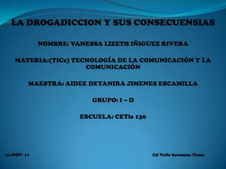 LA DROGADICCION Y SUS CONSECUENSIAS

             NOMBRE: VANESSA LIZETH IÑIGUEZ RIVERA

    MATERIA:(TICs) TECNOLOGÍA DE LA COMUNICACIÓN Y LA
                      COMUNICACIÓN

         MAESTRA: AIDEE DEYANIRA JIMENES ESCAMILLA

                          GRUPO: l – D

                       ESCUELA: CETis 130




21-NOV- 11                                  Cd Valle hermoso Tams.
 