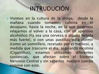   Vivimos en la cultura de la droga, desde la
    mañana cuando tomamos cafeína en el
    desayuno, hasta la noche, en la que podemos
    relajarnos al volver a la casa, con un aperitivo
    alcohólico (Ya sea una cerveza o alguna bebida
    más fuerte), o con unas pastillas para dormir
    (como un somnífero, recetado por el medico), a
    medida que trascurre el día, aspirando nicotina
    (Cigarrillos), estamos utilizando diferentes
    sustancias, que afectan sobre el Sistema
    Nervioso Central y sin saberlos nuestro cuerpo
    convive con esto.
 