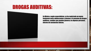 DROGAS AUDITIVAS:
En México, según especialistas, se ha registrado un nuevo
fenómeno entre adolescentes y jóvenes: el consumo de drogas
auditivas, sonidos que pueden generar, en algunas personas,
efectos de sustancias tóxicas.

 