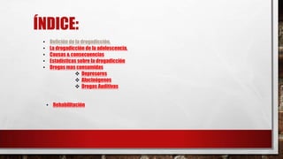ÍNDICE:
•
•
•
•
•

Defición de la drogadicción.
La drogadicción de la adolescencia.
Causas & consecuencias
Estadísticas sobre la drogadicción
Drogas mas consumidas
 Depresores
 Alucinógenos
 Drogas Auditivas
• Rehabilitación

 