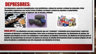 DEPRESORES:
Los depresores, como los tranquilizantes y los barbitúricos, calman los nervios y relajan los músculos. Están
disponibles legalmente con receta (como el Valium y el Xanax) y vienen en cápsulas o comprimidos
con colores brillantes. Estos se ingieren. Son: la heroína, rohipnol.

INHALANTES: Los inhalantes son unas sustancias que son "esnifadas" o inhaladas para proporcionar a quien las
consume un bienestar o estímulo inmediato. Entre estos se incluyen los pegamentos, los disolventes de pintura, los
líquidos para limpieza en seco, los rotuladores o marcadores, los líquidos correctores, los fijadores en aerosol para el
cabello, los desodorantes en aerosol y la pintura en aerosol. Se inhalan directamente desde su envase original, de una
bolsa de plástico o poniéndose una tela empapada con inhalante en la boca.

 