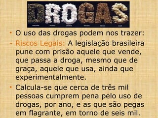 O uso das drogas podem nos trazer: Riscos Legais:  A legislação brasileira pune com prisão aquele que vende, que passa a droga, mesmo que de graça, aquele que usa, ainda que experimentalmente.  Calcula-se que cerca de três mil pessoas cumprem pena pelo uso de drogas, por ano, e as que são pegas em flagrante, em torno de seis mil. 