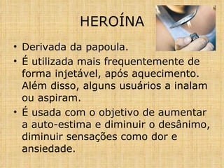 Derivada da papoula. É utilizada mais frequentemente de forma injetável, após aquecimento. Além disso, alguns usuários a inalam ou aspiram.  É usada com o objetivo de aumentar a auto-estima e diminuir o desânimo, diminuir sensações como dor e ansiedade.  HEROÍNA 