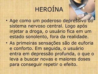 Age como um poderoso depressivo do sistema nervoso central. Logo após injetar a droga, o usuário fica em um estado sonolento, fora da realidade. As primeiras sensações são de euforia e conforto. Em seguida, o usuário entra em depressão profunda, o que o leva a buscar novas e maiores doses para conseguir repetir o efeito. HEROÍNA 