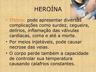 Efeitos:  pode apresentar diversas complicações como surdez, cegueira, delírios, inflamação das válvulas cardíacas, coma e até a morte. Por meios injetáveis, pode causar necrose das veias. O corpo perde também a capacidade de controlar sua temperatura causando calafrios constantes. HEROÍNA 