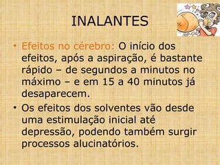 Efeitos no cérebro:  O início dos efeitos, após a aspiração, é bastante rápido – de segundos a minutos no máximo – e em 15 a 40 minutos já desaparecem. Os efeitos dos solventes vão desde uma estimulação inicial até depressão, podendo também surgir processos alucinatórios. INALANTES 