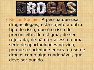 Riscos Sociais:  A pessoa que usa drogas ilegais, esta sujeito a outro tipo de risco, que é o risco do preconceito, do estigma, de ser rejeitada, de não ter acesso a uma série de oportunidades na vida, porque a sociedade encara o uso de drogas como algo condenável, que deve ser punido. 