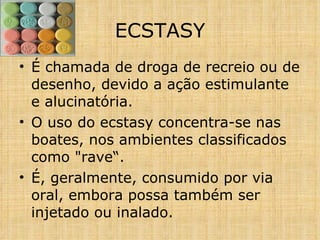 É chamada de droga de recreio ou de desenho, devido a ação estimulante e alucinatória.  O uso do ecstasy concentra-se nas boates, nos ambientes classificados como "rave“. É, geralmente, consumido por via oral, embora possa também ser injetado ou inalado.  ECSTASY 