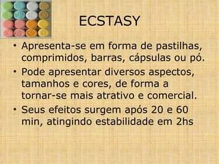 Apresenta-se em forma de pastilhas, comprimidos, barras, cápsulas ou pó. Pode apresentar diversos aspectos, tamanhos e cores, de forma a tornar-se mais atrativo e comercial. Seus efeitos surgem após 20 e 60 min, atingindo estabilidade em 2hs ECSTASY 