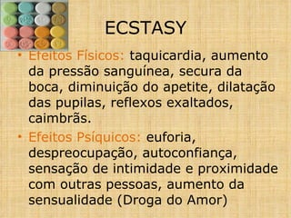 Efeitos Físicos:  taquicardia, aumento da pressão sanguínea, secura da boca, diminuição do apetite, dilatação das pupilas, reflexos exaltados, caimbrãs. Efeitos Psíquicos:  euforia, despreocupação, autoconfiança, sensação de intimidade e proximidade com outras pessoas, aumento da sensualidade (Droga do Amor) ECSTASY 