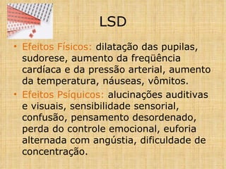 Efeitos Físicos:  dilatação das pupilas, sudorese, aumento da freqüência cardíaca e da pressão arterial, aumento da temperatura, náuseas, vômitos. Efeitos Psíquicos:  alucinações auditivas e visuais, sensibilidade sensorial, confusão, pensamento desordenado, perda do controle emocional, euforia alternada com angústia, dificuldade de concentração.   LSD 