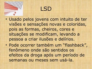 Usado pelos jovens com intuito de ter visões e sensações novas e coloridas, pois as formas, cheiros, cores e situações se modificam, levando a pessoa a criar ilusões e delírios. Pode ocorrer também um “flashback”, fenômeno onde são sentidos os efeitos da droga após um período de semanas ou meses sem usá-la. LSD 
