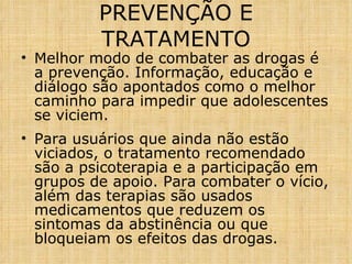 PREVENÇÃO E TRATAMENTO Melhor modo de combater as drogas é a prevenção. Informação, educação e diálogo são apontados como o melhor caminho para impedir que adolescentes se viciem.  Para usuários que ainda não estão viciados, o tratamento recomendado são a psicoterapia e a participação em grupos de apoio. Para combater o vício, além das terapias são usados medicamentos que reduzem os sintomas da abstinência ou que bloqueiam os efeitos das drogas.  