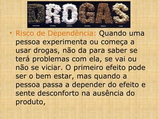 Risco de Dependência:  Quando uma pessoa experimenta ou começa a usar drogas, não da para saber se terá problemas com ela, se vai ou não se viciar. O primeiro efeito pode ser o bem estar, mas quando a pessoa passa a depender do efeito e sente desconforto na ausência do produto, 