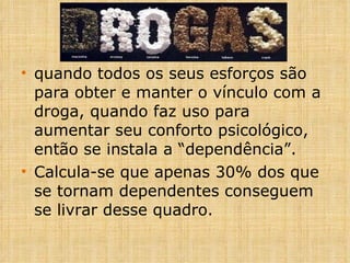 quando todos os seus esforços são para obter e manter o vínculo com a droga, quando faz uso para aumentar seu conforto psicológico, então se instala a “dependência”. Calcula-se que apenas 30% dos que se tornam dependentes conseguem se livrar desse quadro.   